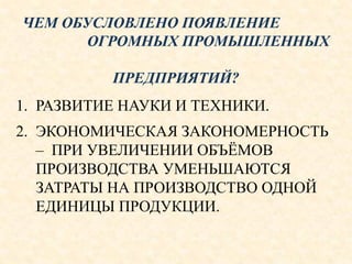 ЧЕМ ОБУСЛОВЛЕНО ПОЯВЛЕНИЕ
ОГРОМНЫХ ПРОМЫШЛЕННЫХ
ПРЕДПРИЯТИЙ?
1. РАЗВИТИЕ НАУКИ И ТЕХНИКИ.
2. ЭКОНОМИЧЕСКАЯ ЗАКОНОМЕРНОСТЬ
– ПРИ УВЕЛИЧЕНИИ ОБЪЁМОВ
ПРОИЗВОДСТВА УМЕНЬШАЮТСЯ
ЗАТРАТЫ НА ПРОИЗВОДСТВО ОДНОЙ
ЕДИНИЦЫ ПРОДУКЦИИ.
 
