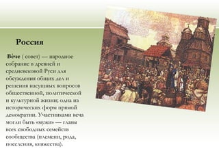 Россия
Вече́ ( совет) — народное
собрание в древней и
средневековой Руси для
обсуждения общих дел и
решения насущных вопросов
общественной, политической
и культурной жизни; одна из
исторических форм прямой
демократии. Участниками веча
могли быть «мужи» — главы
всех свободных семейств
сообщества (племени, рода,
поселения, княжества).
 