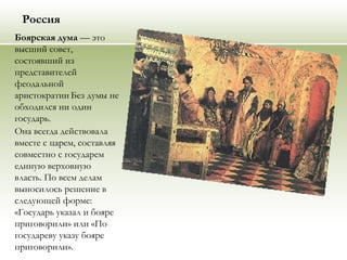 Россия
Боярская дума — это
высший совет,
состоявший из
представителей
феодальной
аристократии.
Без думы не
обходился ни один
государь.
Она всегда действовала
вместе с царем, составляя
совместно с государем
единую верховную
власть. По всем делам
выносилось решение в
следующей форме:
«Государь указал и бояре
приговорили» или «По
государеву указу бояре
приговорили».
 