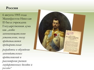 Россия
6 августа 1905 года
Манифестом Николая
II была учреждена
Государственная дума
как „особое
законосовещательное
установление, коему
предоставляется
предварительная
разработка и обсуждение
законодательных
предположений и
рассмотрение росписи
государственных доходов и
расходов“
 