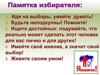  1.          Идя на выборы, умейте думать!
2.          Будьте неподкупны! Помните!
3.          Ищите достойных: подумайте, что
реально может сделать этот человек
для вас лично и для других!
4.          Имейте своё мнение, а значит свой
выбор!
5.          Живите своим умом!
 
 