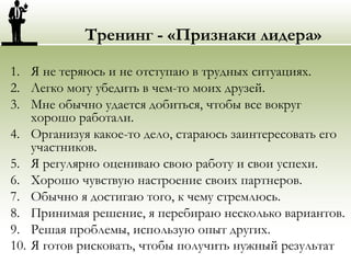 Тренинг - «Признаки лидера»
1. Я не теряюсь и не отступаю в трудных ситуациях.
2. Легко могу убедить в чем-то моих друзей.
3. Мне обычно удается добиться, чтобы все вокруг
хорошо работали.
4. Организуя какое-то дело, стараюсь заинтересовать его
участников.
5. Я регулярно оцениваю свою работу и свои успехи.
6. Хорошо чувствую настроение своих партнеров.
7. Обычно я достигаю того, к чему стремлюсь.
8. Принимая решение, я перебираю несколько вариантов.
9. Решая проблемы, использую опыт других.
10. Я готов рисковать, чтобы получить нужный результат
 