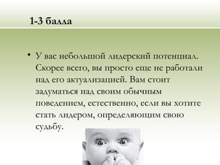 1-3 балла
• У вас небольшой лидерский потенциал.
Скорее всего, вы просто еще не работали
над его актуализацией. Вам стоит
задуматься над своим обычным
поведением, естественно, если вы хотите
стать лидером, определяющим свою
судьбу.
 