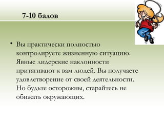 7-10 балов
• Вы практически полностью
контролируете жизненную ситуацию.
Явные лидерские наклонности
притягивают к вам людей. Вы получаете
удовлетворение от своей деятельности.
Но будьте осторожны, старайтесь не
обижать окружающих.
 
