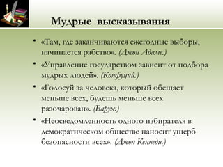 Мудрые высказывания
• «Там, где заканчиваются ежегодные выборы,
начинается рабство». (Джон Адаме.)
• «Управление государством зависит от подбора
мудрых людей». (Конфуций.)
• «Голосуй за человека, который обещает
меньше всех, будешь меньше всех
разочарован». (Барух.)
• «Неосведомленность одного избирателя в
демократическом обществе наносит ущерб
безопасности всех». (Джон Кеннеди.)
 