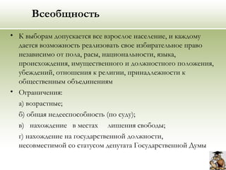 Всеобщность
• К выборам допускается все взрослое население, и каждому
дается возможность реализовать свое избирательное право
независимо от пола, расы, национальности, языка,
происхождения, имущественного и должностного положения,
убеждений, отношения к религии, принадлежности к
общественным объединениям
• Ограничения:
а) возрастные;
б) общая недееспособность (по суду);
в) нахождение в местах лишения свободы;
г) нахождение на государственной должности,
несовместимой со статусом депутата Государственной Думы
 