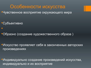 Особенности искусства
Чувственное восприятие окружающего мира
Субъективно

Образно (coздание художественного образа )
Искусство проявляет себя в законченных авторских
произведениях
Индивидуально создание произведений искусства,
индивидуально и их вocприятие
 