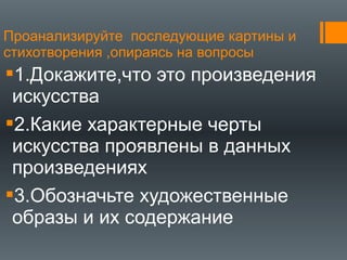 Проанализируйте последующие картины и
стихотворения ,опираясь на вопросы
1.Докажите,что это произведения
искусства
2.Какие характерные черты
искусства проявлены в данных
произведениях
3.Обозначьте художественные
образы и их содержание
 