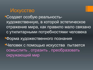 Искусство
Создает особую реальность-
художественную, в которой эстетическое
отражение мира, как правило мало связано
с утилитарными потребностями человека
Форма художественного познания
Человек с помощью искусства пытается
осмыслить , отразить , преобразовать
окружающий мир
 