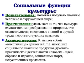 Социальные функцииСоциальные функции
культуры:культуры:
ПознавательнаяПознавательная:: помогает получать знания о
человеке и окружающем мире;
Практическая:Практическая: указывает на то, что культура
служит целям преобразования природы, что
осуществляется с помощью знаний и орудий
труда и соответствующих навыков;
Аксиологическая:Аксиологическая: К. являет собой
«вместилище» ценностей, т.е. имеющих
социальное значение продуктов духовно-
практической деятельности человека - идей,
образов и идеалов, социальных норм,
искусственных предметов.
 
