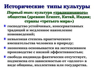 Исторические типы культурыИсторические типы культуры
Первый тип:Первый тип: культуракультура «традиционного»«традиционного»
общества (древние Египет, Китай, Индия;общества (древние Египет, Китай, Индия;
страны «третьего мира»)страны «третьего мира»)
господство устойчивых, консервативных
традиций и медленное накопление
нововведений;
невысокая степень практического
вмешательства человека в природу;
экономика основывается на экстенсивном
производстве с низкой эффективностью;
свобода индивида фактически отсутствует,
подменена его зависимостью от «целого» в
виде общины, коллектива или государства.
 