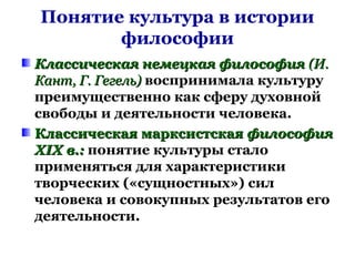Понятие культура в истории
философии
Классическая немецкая философияКлассическая немецкая философия (И.(И.
Кант, Г. Гегель)Кант, Г. Гегель) воспринимала культуру
преимущественно как сферу духовной
свободы и деятельности человека.
Классическая марксистскаяКлассическая марксистская философияфилософия
XIX в.:XIX в.: понятие культуры стало
применяться для характеристики
творческих («сущностных») сил
человека и совокупных результатов его
деятельности.
 