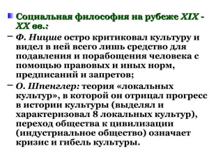 Социальная философия на рубежеСоциальная философия на рубеже XIX -XIX -
XX вв.:XX вв.:
─ Ф. Ницше остро критиковал культуру и
видел в ней всего лишь средство для
подавления и порабощения человека с
помощью правовых и иных норм,
предписаний и запретов;
─ О. Шпенглер: теория «локальных
культур», в которой он отрицал прогресс
в истории культуры (выделял и
характеризовал 8 локальных культур),
переход общества к цивилизации
(индустриальное общество) означает
кризис и гибель культуры.
 