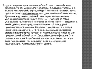 С одного стороны, производство рабочей силы должно быть по
возможности как можно более дешевым, а с другой стороны, оно
должно удовлетворять спрос, который постоянно меняется. Здесь
нужно отметить противоречие этих двух требований капитализма.
Дешевая подготовка рабочей силы неразрывно связанна с
уменьшением издержек на ее обучение. Это тянет за собой
уменьшение количества и снижение качества знаний и сводит их к
необходимому минимуму для выполнения той или другой
производственной функции (адвоката, программиста, слесаря,
конвейерного рабочего..). В то же время каждое изменение
спроса на рынке труда требует от людей, которые живут за счет
продажи своей рабочей силы, быстрой переквалификации. Это
становится огромной проблемой для узких специалистов, и для
сфер производства, где не хватает рабочей силы нужной
квалификации. Капиталисты терпят убытки.