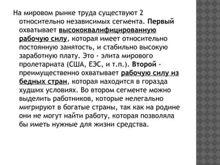 На мировом рынке труда существуют 2
относительно независимых сегмента. Первый
охватывает высококвалифицированную
рабочую силу, которая имеет относительно
постоянную занятость, и стабильно высокую
заработную плату. Это - элита мирового
пролетариата (США, ЕЭС, и т.п.). Второй -
преимущественно охватывает рабочую силу из
бедных стран, которая находится в горазда
худших условиях. Во втором сегменте можно
выделить работников, которые нелегально
мигрируют в богатые страны, так как на родине
они не могут найти работу, которая позволяла
бы иметь нужные для жизни средства.
