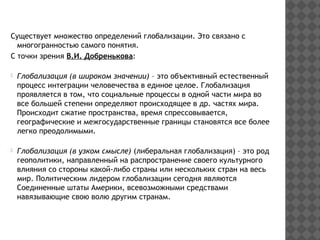 Существует множество определений глобализации. Это связано с
многогранностью самого понятия.
С точки зрения В.И. Добренькова:
Глобализация (в широком значении) – это объективный естественный
процесс интеграции человечества в единое целое. Глобализация
проявляется в том, что социальные процессы в одной части мира во
все большей степени определяют происходящее в др. частях мира.
Происходит сжатие пространства, время спрессовывается,
географические и межгосударственные границы становятся все более
легко преодолимыми.
Глобализация (в узком смысле) (либеральная глобализация) – это род
геополитики, направленный на распространение своего культурного
влияния со стороны какой-либо страны или нескольких стран на весь
мир. Политическим лидером глобализации сегодня являются
Соединенные штаты Америки, всевозможными средствами
навязывающие свою волю другим странам.