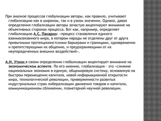 При анализе процессов глобализации авторы, как правило, учитывают
глобализацию как в широком, так и в узком значении. Однако, давая
определения глобализации авторы зачастую акцентируют внимание на
объективных сторонах процесса. Вот как, например, определяет
глобализацию А.С. Панарин: «процесс становления единого
взаимосвязанного мира, в котором народы не отделены друг от друга
привычными протекционистскими барьерами и границами, одновременно
и препятствующими их общению, и предохраняющими от их
неупорядоченных внешних воздействий».
А.И. Уткин в своем определении глобализации акцентирует внимание на
экономическом аспекте. По его мнению, глобализация – это «слияние
национальных экономик в единую, общемировую систему, основанную на
быстром перемещении капитала, новой информационной открытости
мира, технологической революции, приверженности развитых
индустриальных стран либерализации движения товаров и капитала,
коммуникационном сближении, планетарной научной революции.