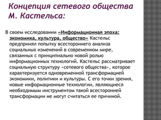 Концепция сетевого общества
М. Кастельса:
В своем исследовании «Информационная эпоха:
экономика, культура, общество» Кастельс
предпринял попытку всестороннего анализа
социальных изменений в современном мире,
связанных с принципиально новой ролью
информационных технологий. Кастельс рассматривает
социальную структуру «сетевого общества», которое
характеризуется одновременной трансформацией
экономики, политики и культуры. С его точки зрения,
новые информационные технологии, являющиеся
необходимым инструментом такой всесторонней
трансформации не могут считаться ее причиной.