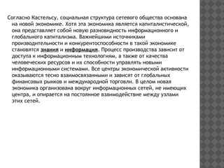 Согласно Кастельсу, социальная структура сетевого общества основана
на новой экономике. Хотя эта экономика является капиталистической,
она представляет собой новую разновидность информационного и
глобального капитализма. Важнейшими источниками
производительности и конкурентоспособности в такой экономике
становятся знания и информация. Процесс производства зависит от
доступа к информационным технологиям, а также от качества
человеческих ресурсов и их способности управлять новыми
информационными системами. Все центры экономической активности
оказываются тесно взаимосвязанными и зависят от глобальных
финансовых рынков и международной торговли. В целом новая
экономика организована вокруг информационных сетей, не имеющих
центра, и опирается на постоянное взаимодействие между узлами
этих сетей.
