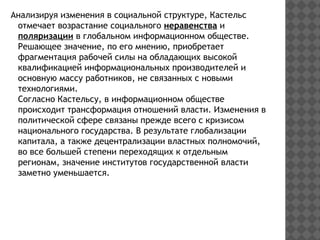 Анализируя изменения в социальной структуре, Кастельс
отмечает возрастание социального неравенства и
поляризации в глобальном информационном обществе.
Решающее значение, по его мнению, приобретает
фрагментация рабочей силы на обладающих высокой
квалификацией информациональных производителей и
основную массу работников, не связанных с новыми
технологиями.
Согласно Кастельсу, в информационном обществе
происходит трансформация отношений власти. Изменения в
политической сфере связаны прежде всего с кризисом
национального государства. В результате глобализации
капитала, а также децентрализации властных полномочий,
во все большей степени переходящих к отдельным
регионам, значение институтов государственной власти
заметно уменьшается.