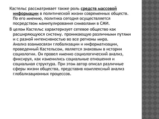 Кастельс рассматривает также роль средств массовой
информации в политической жизни современных обществ.
По его мнению, политика сегодня осуществляется
посредством манипулирования символами в СМИ.
В целом Кастельс характеризует сетевое общество как
расширяющуюся систему. проникающую различными путями
и с разной интенсивностью во все регионы мира.
Анализ взаимосвязи глобализации и информатизации,
проведенный Кастельсом, является знаковым в истории
социологии. Он провел именно социологический анализ,
фиксируя, как изменились социальные отношения и
социальная структура. При этом автор описал различные
сферы жизни общества, представив комплексный анализ
глобализационных процессов.