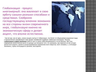 Глобализация – процесс
многомерный: она вовлекает в свою
орбиту самыми разными способами и
средствами. Сообразно
господствующему влиянию экономики
на все стороны жизни современного
мира, глобализация именно на
экономическую сферу и делает
акцент, что вполне естественно.
Где же еще, как не здесь, можно ожидать выгод от глобализации, тем более что общемировое разделение труда
и экономическая спецификация стран делают неизбежной подобную глобальную интеграцию. Поэтому
глобализация в сфере экономики кажется чем-то самим собой разумеющимся и естественным. При этом
современная аналитическая мысль не доходит до понимания того, что экономика, при переносе на нее сегодня
ценностного акцента, является концентрированным выражением всего общества, всего человека, и, интегрируя
экономики, страны интегрируются целиком, всесторонне.