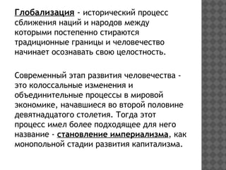 Глобализация - исторический процесс
сближения наций и народов между
которыми постепенно стираются
традиционные границы и человечество
начинает осознавать свою целостность.
Современный этап развития человечества -
это колоссальные изменения и
объединительные процессы в мировой
экономике, начавшиеся во второй половине
девятнадцатого столетия. Тогда этот
процесс имел более подходящее для него
название - становление империализма, как
монопольной стадии развития капитализма.