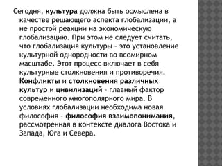 Сегодня, культура должна быть осмыслена в
качестве решающего аспекта глобализации, а
не простой реакции на экономическую
глобализацию. При этом не следует считать,
что глобализация культуры – это установление
культурной однородности во всемирном
масштабе. Этот процесс включает в себя
культурные столкновения и противоречия.
Конфликты и столкновения различных
культур и цивилизаций – главный фактор
современного многополярного мира. В
условиях глобализации необходима новая
философия – философия взаимопонимания,
рассмотренная в контексте диалога Востока и
Запада, Юга и Севера.