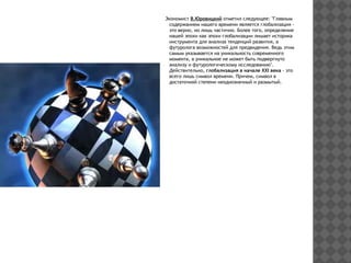 Экономист В.Юровицкий отметил следующее: "Главным
содержанием нашего времени является глобализация -
это верно, но лишь частично. Более того, определение
нашей эпохи как эпохи глобализации лишает историка
инструмента для анализа тенденций развития, а
футуролога возможностей для предвидения. Ведь этим
самым указывается на уникальность современного
момента, а уникальное не может быть подвергнуто
анализу и футурологическому исследованию".
Действительно, глобализация в начале ХХI века - это
всего лишь символ времени. Причем, символ в
достаточной степени неоднозначный и размытый.