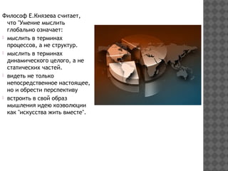 Философ Е.Князева считает,
что "Умение мыслить
глобально означает:
мыслить в терминах
процессов, а не структур.
мыслить в терминах
динамического целого, а не
статических частей.
видеть не только
непосредственное настоящее,
но и обрести перспективу
встроить в свой образ
мышления идею коэволюции
как "искусства жить вместе".