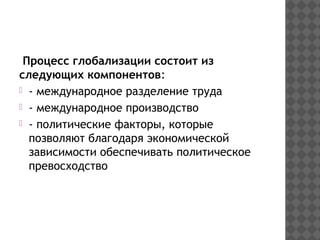 Процесс глобализации состоит из
следующих компонентов:
- международное разделение труда
- международное производство
- политические факторы, которые
позволяют благодаря экономической
зависимости обеспечивать политическое
превосходство