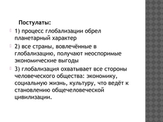 Постулаты:
1) процесс глобализации обрел
планетарный характер
2) все страны, вовлечённые в
глобализацию, получают неоспоримые
экономические выгоды
3) глобализация охватывает все стороны
человеческого общества: экономику,
социальную жизнь, культуру, что ведёт к
становлению общечеловеческой
цивилизации.