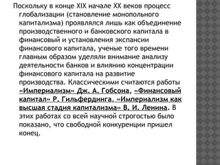 Поскольку в конце ХIX начале XX веков процесс
глобализации (становление монопольного
капитализма) проявлялся лишь как объединение
производственного и банковского капитала в
финансовый и установления экспансии
финансового капитала, ученые того времени
главным образом уделяли внимание анализу
деятельности банков и влиянию концентрации
финансового капитала на развитие
производства. Классическими считаются работы
«Империализм» Дж. А. Гобсона, «Финансовый
капитал» Р. Гильфердинга, «Империализм как
высшая стадия капитализма» В. И. Ленина. В
этих работах со всей научной строгостью было
показано, что свободной конкуренции пришел
конец.