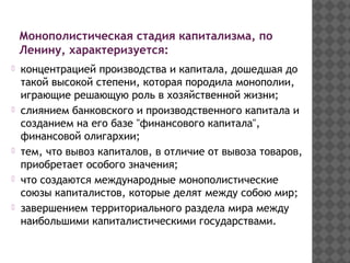 Монополистическая стадия капитализма, по
Ленину, характеризуется:
концентрацией производства и капитала, дошедшая до
такой высокой степени, которая породила монополии,
играющие решающую роль в хозяйственной жизни;
слиянием банковского и производственного капитала и
созданием на его базе "финансового капитала",
финансовой олигархии;
тем, что вывоз капиталов, в отличие от вывоза товаров,
приобретает особого значения;
что создаются международные монополистические
союзы капиталистов, которые делят между собою мир;
завершением территориального раздела мира между
наибольшими капиталистическими государствами.