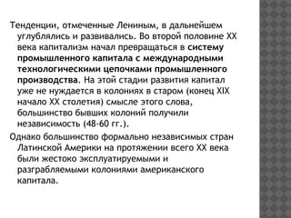 Тенденции, отмеченные Лениным, в дальнейшем
углублялись и развивались. Во второй половине ХХ
века капитализм начал превращаться в систему
промышленного капитала с международными
технологическими цепочками промышленного
производства. На этой стадии развития капитал
уже не нуждается в колониях в старом (конец ХIХ
начало ХХ столетия) смысле этого слова,
большинство бывших колоний получили
независимость (48-60 гг.).
Однако большинство формально независимых стран
Латинской Америки на протяжении всего ХХ века
были жестоко эксплуатируемыми и
разграбляемыми колониями американского
капитала.