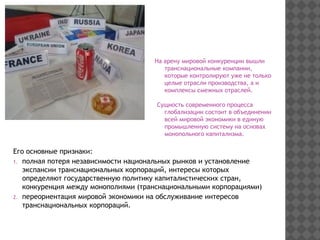 На арену мировой конкуренции вышли
транснациональные компании,
которые контролируют уже не только
целые отрасли производства, а и
комплексы смежных отраслей.
Сущность современного процесса
глобализации состоит в объединении
всей мировой экономики в единую
промышленную систему на основах
монопольного капитализма.
Его основные признаки:
1. полная потеря независимости национальных рынков и установление
экспансии транснациональных корпораций, интересы которых
определяют государственную политику капиталистических стран,
конкуренция между монополиями (транснациональными корпорациями)
2. переориентация мировой экономики на обслуживание интересов
транснациональных корпораций.