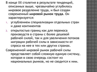 В конце ХХ столетия в результате тенденций,
описанных выше, чрезвычайно углубилось
мировое разделение труда, и был создан
современный мировой рынок труда. Он
характеризуется:
1. углублением специализации отдельных стран
и даже континентов
2. открытостью границ как для переноса
производств в страны с более дешевой
рабочей силой, так и для увеличения потоков
миграции рабочей силы в зависимости от
спроса на нее в тех или других странах.
Современной мировой рынок рабочей силы
представляет собой сложную единую систему,
которая в свою очередь состоит из
национальных рынков, но не сводится к ним.