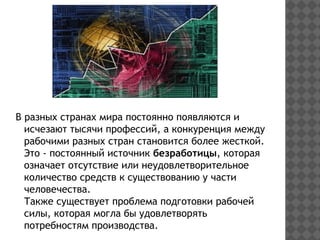 В разных странах мира постоянно появляются и
исчезают тысячи профессий, а конкуренция между
рабочими разных стран становится более жесткой.
Это - постоянный источник безработицы, которая
означает отсутствие или неудовлетворительное
количество средств к существованию у части
человечества.
Также существует проблема подготовки рабочей
силы, которая могла бы удовлетворять
потребностям производства.