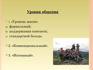 Уровни общения
 1. «Уровень масок».
a) формальный;
b) поддержания контакта;
c) стандартной беседы.
 2. «Конвенциональный».
 3. «Интимный».
 