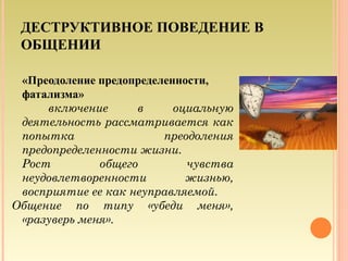 ДЕСТРУКТИВНОЕ ПОВЕДЕНИЕ В
ОБЩЕНИИ
«Преодоление предопределенности,
фатализма»
включение в оциальную
деятельность рассматривается как
попытка преодоления
предопределенности жизни.
Рост общего чувства
неудовлетворенности жизнью,
восприятие ее как неуправляемой.
Общение по типу «убеди меня»,
«разуверь меня».
13
 