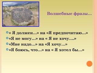 Волшебные фразы…
« Я должен…» на «Я предпочитаю…»
«Я не могу…» на « Я не хочу….»
«Мне надо…» на «Я хочу…»
«Я боюсь, что…» на « Я хотел бы…»
 
