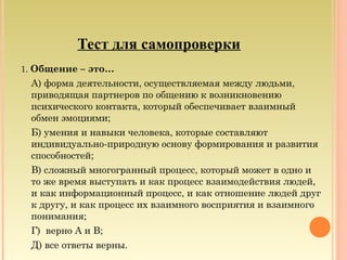 Тест для самопроверки
1. Общение – это…
А) форма деятельности, осуществляемая между людьми,
приводящая партнеров по общению к возникновению
психического контакта, который обеспечивает взаимный
обмен эмоциями;
Б) умения и навыки человека, которые составляют
индивидуально-природную основу формирования и развития
способностей;
В) сложный многогранный процесс, который может в одно и
то же время выступать и как процесс взаимодействия людей,
и как информационный процесс, и как отношение людей друг
к другу, и как процесс их взаимного восприятия и взаимного
понимания;
Г) верно А и В;
Д) все ответы верны.
 