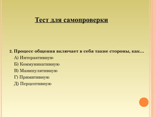 Тест для самопроверки
2. Процесс общения включает в себя такие стороны, как…
А) Интерактивную
Б) Коммуникативную
В) Манипулятивную
Г) Примитивную
Д) Перцептивную
 