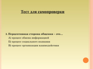 Тест для самопроверки
3. Перцептивная сторона общения – это…
А) процесс обмена информацией
Б) процесс социального познания
В) процесс организации взаимодействия
 