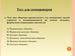 Тест для самопроверки
4. Этот вид общения предполагает, что отношения людей
строятся и поддерживаются на основе деловых,
формально-социальных контактах
А) Примитивное общение.
Б) Формально-ролевое общение.
В) Деловое общение.
Г) Духовное, межличностное общение.
Д) Манипулятивное общение.
Е) Светское общение.
 