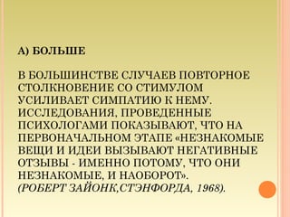 А) БОЛЬШЕ
В БОЛЬШИНСТВЕ СЛУЧАЕВ ПОВТОРНОЕ
СТОЛКНОВЕНИЕ СО СТИМУЛОМ
УСИЛИВАЕТ СИМПАТИЮ К НЕМУ.
ИССЛЕДОВАНИЯ, ПРОВЕДЕННЫЕ
ПСИХОЛОГАМИ ПОКАЗЫВАЮТ, ЧТО НА
ПЕРВОНАЧАЛЬНОМ ЭТАПЕ «НЕЗНАКОМЫЕ
ВЕЩИ И ИДЕИ ВЫЗЫВАЮТ НЕГАТИВНЫЕ
ОТЗЫВЫ - ИМЕННО ПОТОМУ, ЧТО ОНИ
НЕЗНАКОМЫЕ, И НАОБОРОТ».
(РОБЕРТ ЗАЙОНК,СТЭНФОРДА, 1968).
 