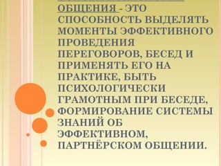 ОСНОВА ПСИХОЛОГИИ
ОБЩЕНИЯ - ЭТО
СПОСОБНОСТЬ ВЫДЕЛЯТЬ
МОМЕНТЫ ЭФФЕКТИВНОГО
ПРОВЕДЕНИЯ
ПЕРЕГОВОРОВ, БЕСЕД И
ПРИМЕНЯТЬ ЕГО НА
ПРАКТИКЕ, БЫТЬ
ПСИХОЛОГИЧЕСКИ
ГРАМОТНЫМ ПРИ БЕСЕДЕ,
ФОРМИРОВАНИЕ СИСТЕМЫ
ЗНАНИЙ ОБ
ЭФФЕКТИВНОМ,
ПАРТНЁРСКОМ ОБЩЕНИИ.
 