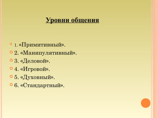 Уровни общения
 1. «Примитивный».
 2. «Манипулятивный».
 3. «Деловой».
 4. «Игровой».
 5. «Духовный».
 6. «Стандартный».
 