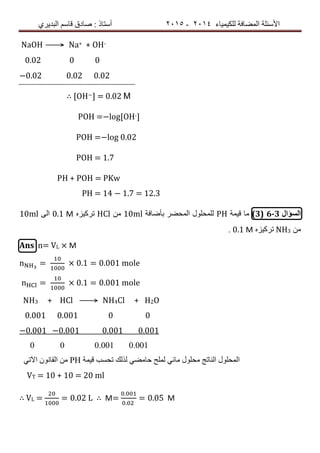 ‫ٌٍىٍٍّبء‬ ‫اٌّعبفخ‬ ‫األسئٍخ‬4102-4102‫اٌجذٌشي‬ ُ‫لبس‬ ‫صبدق‬ : ‫أسزبر‬
NaOH ⟶ Na+ + OH-
0.02 0 0
−0.02 0.02 0.02
∴ [OH−] = 0.02 Μ
POH =−log[OH-]
POH =−log 0.02
POH = 1.7
PH + POH = PKw
PH = 14 − 1.7 = 12.3
‫السؤال‬6-3(3)‫لٍّخ‬ ‫ِب‬PH‫ثأظبفخ‬ ‫اٌّسعش‬ ‫ٌٍّسٍٛي‬10mlِٓHClٖ‫رشوٍض‬0.1 Μ‫اٌى‬10ml
ِٓNH3ٖ‫رشوٍض‬0.1 Μ.
Ans n= VL × M
n = 0.1 = 0.001 mole
n = 0.1 = 0.001 mole
NH3 + HCl ⟶ NH4Cl + H2O
0.001 0.001 0 0
−0.001 −0.001 0.001 0.001
0 0 0.001 0.001
ً‫اَر‬ ْٛٔ‫اٌمب‬ ِٓ PH ‫لٍّخ‬ ‫رسست‬ ‫ٌزٌه‬ ً‫زبِع‬ ‫ٌٍّر‬ ً‫ِبئ‬ ‫ِسٍٛي‬ ‫إٌبرح‬ ‫اٌّسٍٛي‬
VT = 10 + 10 = 20 ml
∴ VL = = 0.02 L ∴ M=
.
.
= 0.05 M
 