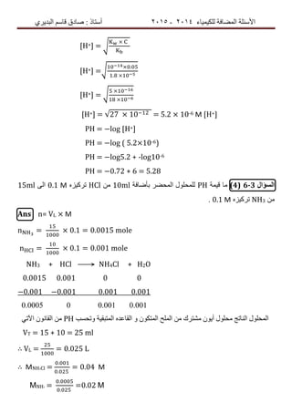 ‫ٌٍىٍٍّبء‬ ‫اٌّعبفخ‬ ‫األسئٍخ‬4102-4102‫اٌجذٌشي‬ ُ‫لبس‬ ‫صبدق‬ : ‫أسزبر‬
[H+] = √
[H+] =√
.
.
[H+] = √
[H+] = √27 10 = 5.2 × 10-6 M [H+]
PH = −log [H+]
PH = −log ( 5.2×10-6)
PH = −log5.2 + -log10-6
PH = −0.72 + 6 = 5.28
‫السؤال‬6-3(4)‫لٍّخ‬ ‫ِب‬PH‫ثأظبفخ‬ ‫اٌّسعش‬ ‫ٌٍّسٍٛي‬10mlِٓHClٖ‫رشوٍض‬0.1 Μ‫اٌى‬15ml
ِٓNH3ٖ‫رشوٍض‬0.1 Μ.
Ans n= VL × M
n = 0.1 = 0.0015 mole
n = 0.1 = 0.001 mole
NH3 + HCl ⟶ NH4Cl + H2O
0.0015 0.001 0 0
−0.001 −0.001 0.001 0.001
0.0005 0 0.001 0.001
ً‫اَر‬ ْٛٔ‫اٌمب‬ ِٓ PH ‫ٚرسست‬ ‫اٌّزجمٍخ‬ ٖ‫اٌمبعذ‬ ٚ ْٛ‫اٌّزى‬ ‫اٌٍّر‬ ِٓ ‫ِشزشن‬ ٌْٛ‫أ‬ ‫ِسٍٛي‬ ‫إٌبرح‬ ‫اٌّسٍٛي‬
VT = 15 + 10 = 25 ml
∴ VL = = 0.025 L
∴ MNH4Cl =
.
.
= 0.04 M
ΜNH3 =
.
.
=0.02 Μ
 